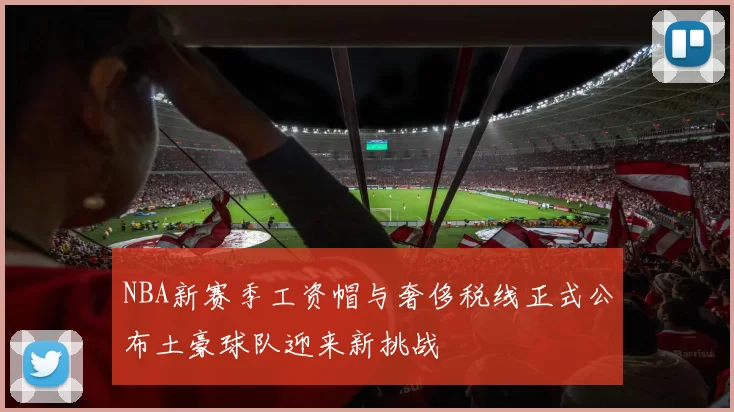 NBA新赛季工资帽与奢侈税线正式公布土豪球队迎来新挑战
