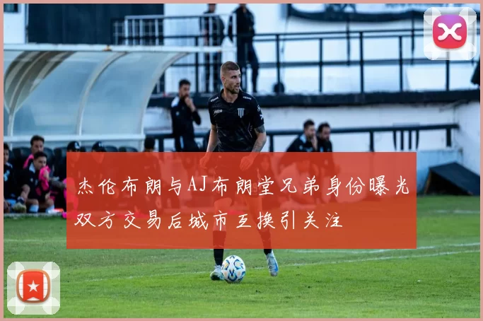 杰伦布朗与AJ布朗堂兄弟身份曝光双方交易后城市互换引关注