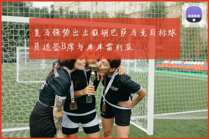 皇马强势出击截胡巴萨马竞目标球员连签B席与库库雷利亚