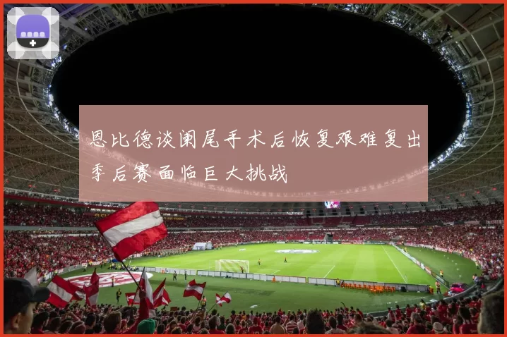 恩比德谈阑尾手术后恢复艰难复出季后赛面临巨大挑战