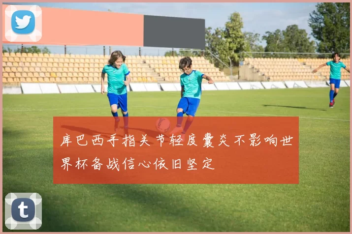 库巴西手指关节轻度囊炎不影响世界杯备战信心依旧坚定