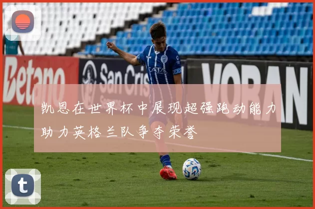 凯恩在世界杯中展现超强跑动能力助力英格兰队争夺荣誉