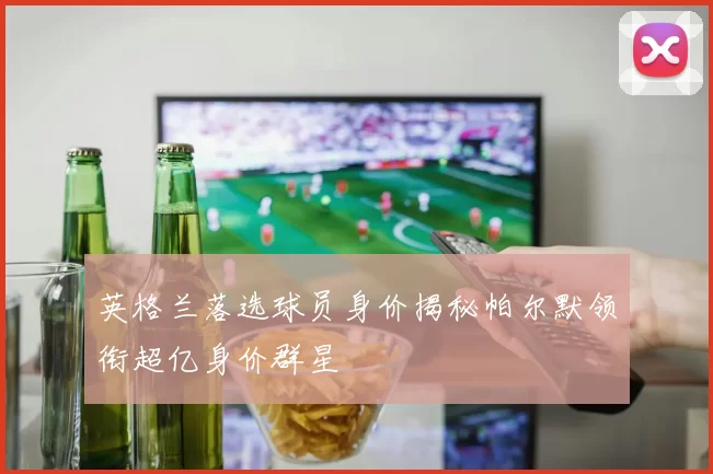 英格兰落选球员身价揭秘帕尔默领衔超亿身价群星