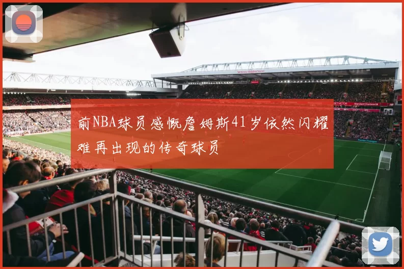 前NBA球员感慨詹姆斯41岁依然闪耀难再出现的传奇球员