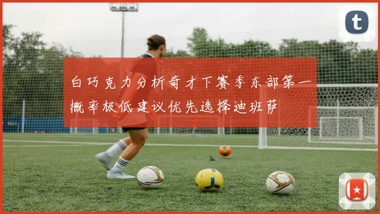 白巧克力分析奇才下赛季东部第一概率极低建议优先选择迪班萨
