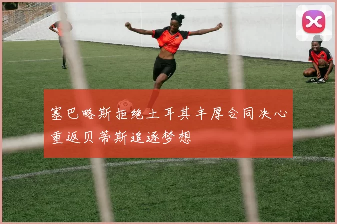 塞巴略斯拒绝土耳其丰厚合同决心重返贝蒂斯追逐梦想