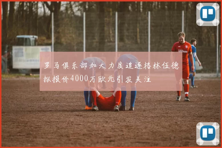 罗马俱乐部加大力度追逐格林伍德拟报价4000万欧元引发关注