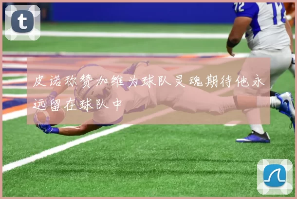 皮诺称赞加维为球队灵魂期待他永远留在球队中