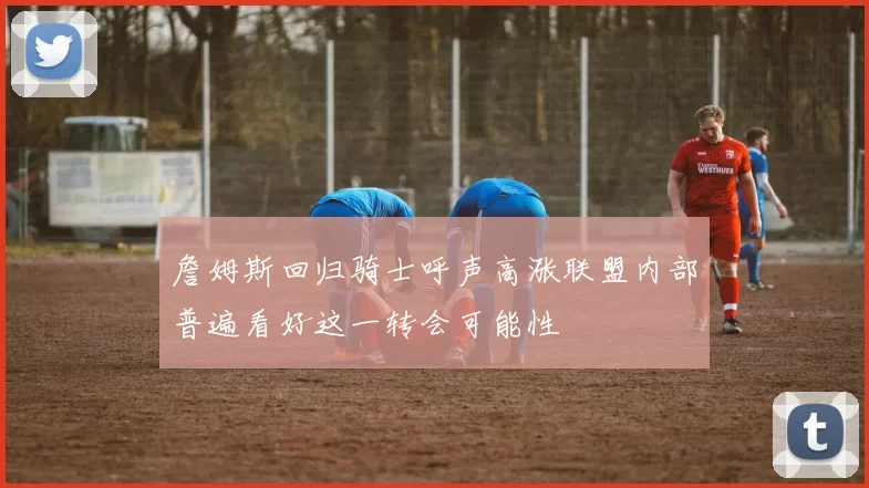 詹姆斯回归骑士呼声高涨联盟内部普遍看好这一转会可能性