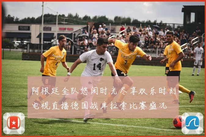 阿根廷全队悠闲时光尽享欢乐时刻电视直播德国战库拉索比赛盛况