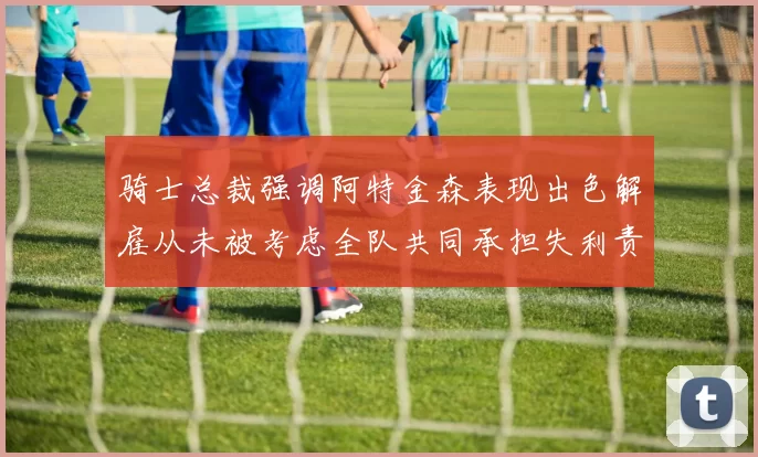 骑士总裁强调阿特金森表现出色解雇从未被考虑全队共同承担失利责任