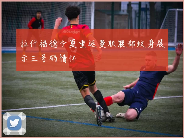 拉什福德今夏重返曼联腹部纹身展示三号码情怀