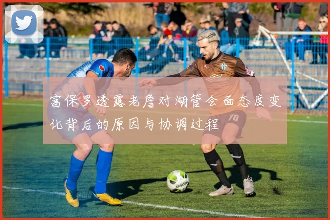 富保罗透露老詹对湖管会面态度变化背后的原因与协调过程