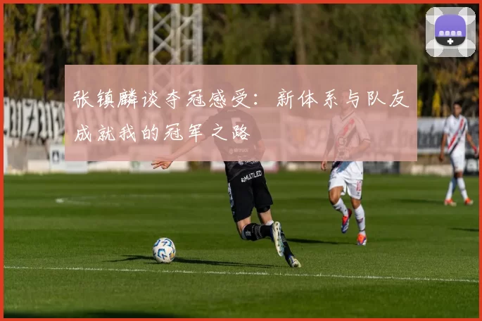 张镇麟谈夺冠感受：新体系与队友成就我的冠军之路
