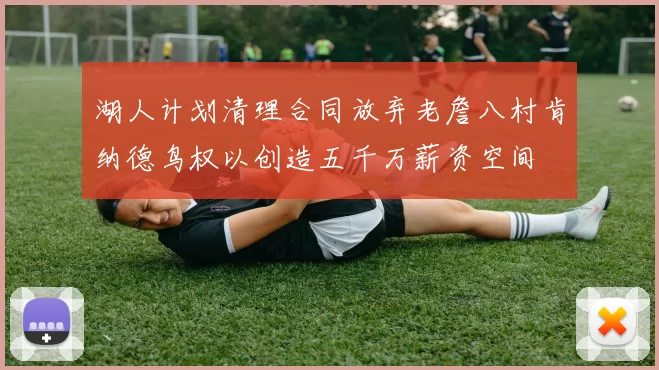 湖人计划清理合同放弃老詹八村肯纳德鸟权以创造五千万薪资空间