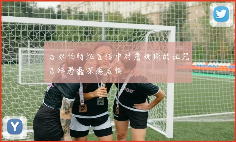 吉尔伯特坦言信中对詹姆斯的诅咒言辞愚蠢深感后悔