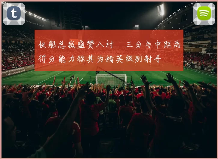 快船总裁盛赞八村塁三分与中距离得分能力称其为精英级别射手
