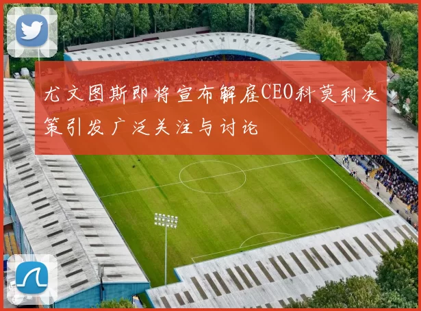 尤文图斯即将宣布解雇CEO科莫利决策引发广泛关注与讨论