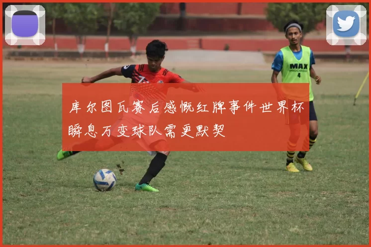库尔图瓦赛后感慨红牌事件世界杯瞬息万变球队需更默契