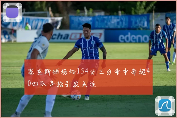 塞克斯顿场均154分三分命中率超40四队争抢引发关注