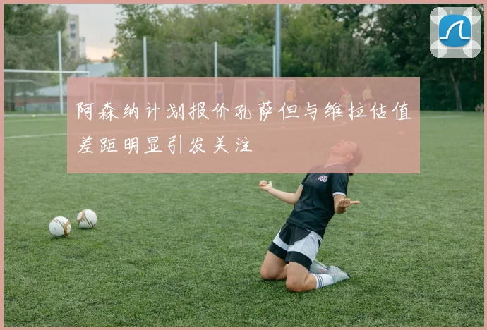 阿森纳计划报价孔萨但与维拉估值差距明显引发关注